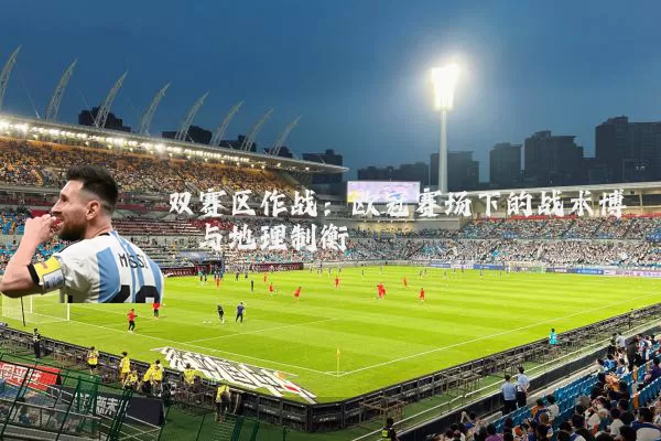 双赛区作战:欧冠赛场下的战术博弈与地理制衡