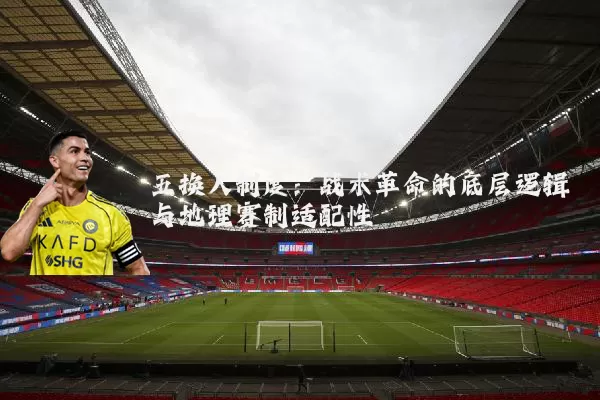 五换人制度:战术革命的底层逻辑与地理赛制适配性
